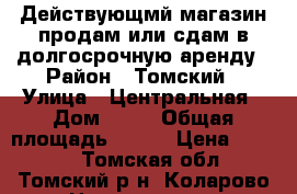 Действующмй магазин продам или сдам в долгосрочную аренду › Район ­ Томский › Улица ­ Центральная › Дом ­ 22 › Общая площадь ­ 224 › Цена ­ 5 000 - Томская обл., Томский р-н, Коларово с. Недвижимость » Помещения аренда   